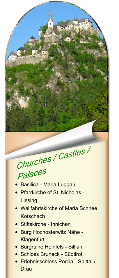 Churches / Castles /  Palaces   •	Basilica - Maria Luggau •	Pfarrkirche of St. Nicholas - Liesing •	Wallfahrtskirche of Maria Schnee Kötschach •	Stiftskirche - Innichen •	Burg Hochosterwitz Nähe - Klagenfurt •	Burgruine Heinfels - Sillian •	Schloss Bruneck - Südtirol •	Erlebnisschloss Porcia - Spittal / Drau