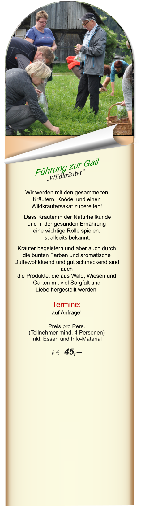 Führung zur Gail „Wildkräuter“   Wir werden mit den gesammelten Kräutern, Knödel und einen Wildkräutersakat zubereiten!   Dass Kräuter in der Naturheilkunde und in der gesunden Ernährung  eine wichtige Rolle spielen,  ist allseits bekannt.  Kräuter begeistern und aber auch durch die bunten Farben und aromatische Düftewohlduend und gut schmeckend sind auch die Produkte, die aus Wald, Wiesen und Garten mit viel Sorgfalt und  Liebe hergestellt werden.  Termine: auf Anfrage!  Preis pro Pers.  (Teilnehmer mind. 4 Personen) inkl. Essen und Info-Material  á €  45,--