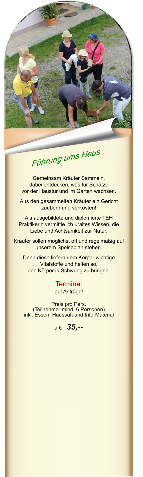 Führung ums Haus  Gemeinsam Kräuter Sammeln,  dabei entdecken, was für Schätze  vor der Haustür und im Garten wachsen.   Aus den gesammelten Kräuter ein Gericht zaubern und verkosten!  Als ausgebildete und diplomierte TEH Praktikerin vermittle ich uraltes Wissen, die Liebe und Achtsamkeit zur Natur.   Kräuter sollen möglichst oft und regelmäßig auf unserem Speiseplan stehen.   Denn diese liefern dem Körper wichtige Vitalstoffe und helfen so,  den Körper in Schwung zu bringen.  Termine: auf Anfrage!  Preis pro Pers.  (Teilnehmer mind. 6 Personen) inkl. Essen, Haussaft und Info-Material  á €  35,--