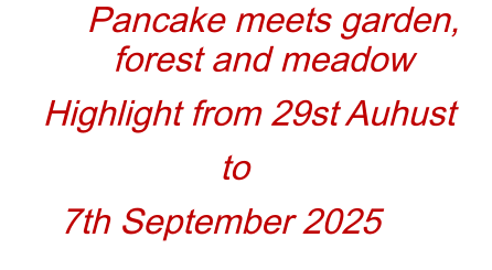 Pancake meets garden, forest and meadow Highlight from 29st Auhust to  7th September 2025