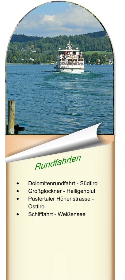 Rundfahrten  •	Dolomitenrundfahrt - Südtirol •	Großglockner - Heiligenblut •	Pustertaler Höhenstrasse - Osttirol •	Schifffahrt - Weißensee