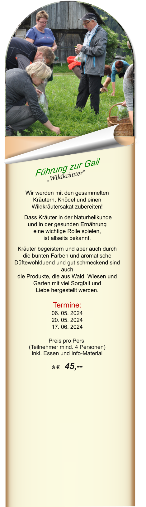 Führung zur Gail „Wildkräuter“   Wir werden mit den gesammelten Kräutern, Knödel und einen Wildkräutersakat zubereiten!   Dass Kräuter in der Naturheilkunde und in der gesunden Ernährung  eine wichtige Rolle spielen,  ist allseits bekannt.  Kräuter begeistern und aber auch durch die bunten Farben und aromatische Düftewohlduend und gut schmeckend sind auch die Produkte, die aus Wald, Wiesen und Garten mit viel Sorgfalt und  Liebe hergestellt werden.  Termine: 06. 05. 2024 20. 05. 2024 17. 06. 2024  Preis pro Pers.  (Teilnehmer mind. 4 Personen) inkl. Essen und Info-Material  á €  45,--