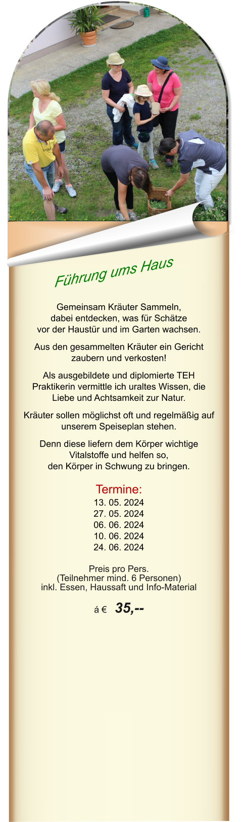 Führung ums Haus  Gemeinsam Kräuter Sammeln,  dabei entdecken, was für Schätze  vor der Haustür und im Garten wachsen.   Aus den gesammelten Kräuter ein Gericht zaubern und verkosten!  Als ausgebildete und diplomierte TEH Praktikerin vermittle ich uraltes Wissen, die Liebe und Achtsamkeit zur Natur.   Kräuter sollen möglichst oft und regelmäßig auf unserem Speiseplan stehen.   Denn diese liefern dem Körper wichtige Vitalstoffe und helfen so,  den Körper in Schwung zu bringen.  Termine: 13. 05. 2024 27. 05. 2024 06. 06. 2024 10. 06. 2024 24. 06. 2024  Preis pro Pers.  (Teilnehmer mind. 6 Personen) inkl. Essen, Haussaft und Info-Material  á €  35,--